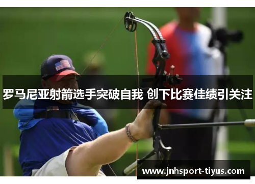 罗马尼亚射箭选手突破自我 创下比赛佳绩引关注
