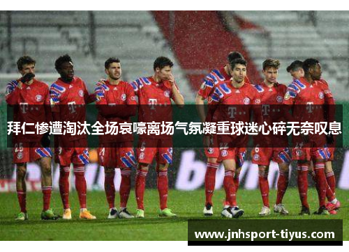 拜仁惨遭淘汰全场哀嚎离场气氛凝重球迷心碎无奈叹息