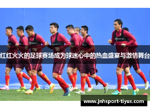 红红火火的足球赛场成为球迷心中的热血盛宴与激情舞台