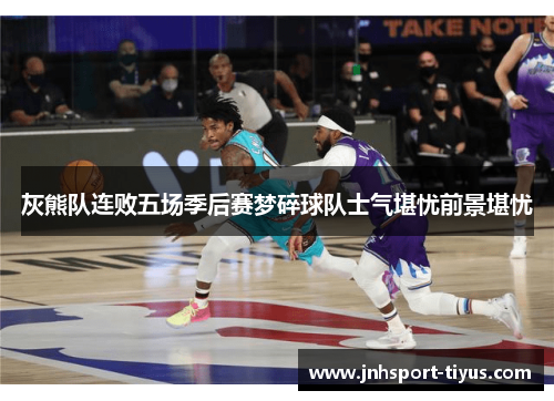 灰熊队连败五场季后赛梦碎球队士气堪忧前景堪忧