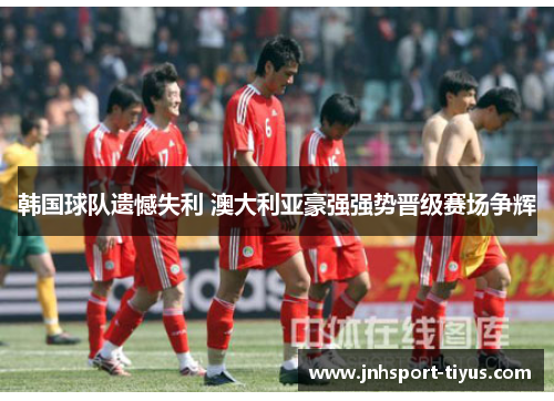 韩国球队遗憾失利 澳大利亚豪强强势晋级赛场争辉