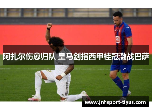 阿扎尔伤愈归队 皇马剑指西甲桂冠激战巴萨