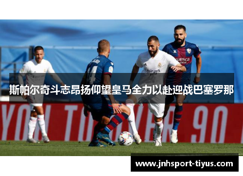 斯帕尔奇斗志昂扬仰望皇马全力以赴迎战巴塞罗那
