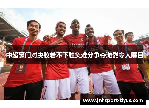 中超豪门对决胶着不下胜负难分争夺激烈令人瞩目