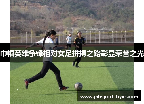 巾帼英雄争锋相对女足拼搏之路彰显荣誉之光
