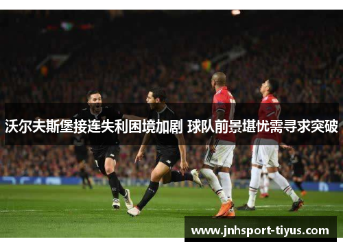沃尔夫斯堡接连失利困境加剧 球队前景堪忧需寻求突破