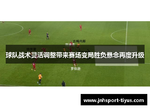 球队战术灵活调整带来赛场变局胜负悬念再度升级