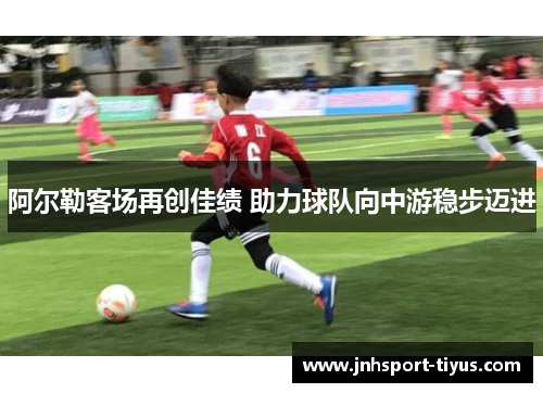 阿尔勒客场再创佳绩 助力球队向中游稳步迈进
