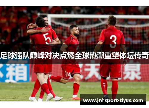 足球强队巅峰对决点燃全球热潮重塑体坛传奇