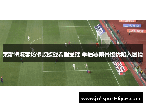 莱斯特城客场惨败欧战希望受挫 季后赛前景堪忧陷入困境
