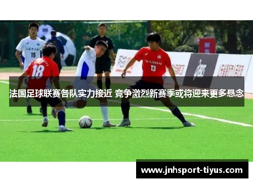 法国足球联赛各队实力接近 竞争激烈新赛季或将迎来更多悬念
