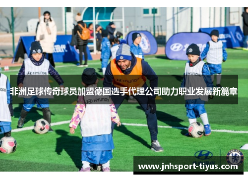非洲足球传奇球员加盟德国选手代理公司助力职业发展新篇章