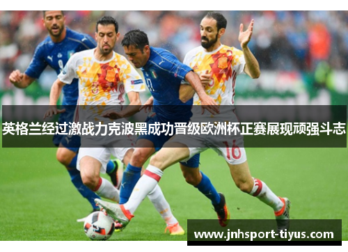 英格兰经过激战力克波黑成功晋级欧洲杯正赛展现顽强斗志