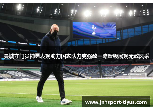 曼城守门员神勇表现助力国家队力克强敌一路晋级展现无敌风采