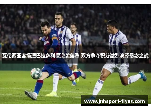 瓦伦西亚客场遭巴拉多利德逆袭落败 双方争夺积分激烈演绎悬念之战