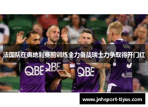 法国队在奥地利赛前训练全力备战瑞士力争取得开门红