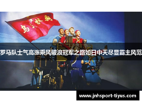 罗马队士气高涨乘风破浪冠军之路如日中天尽显霸主风范