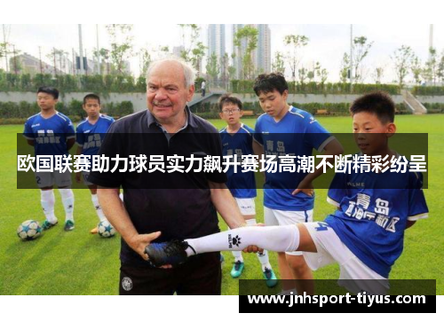 欧国联赛助力球员实力飙升赛场高潮不断精彩纷呈