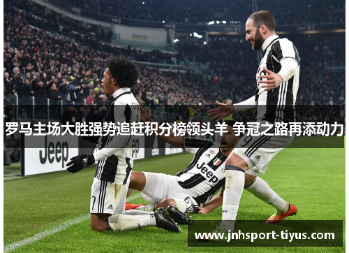 罗马主场大胜强势追赶积分榜领头羊 争冠之路再添动力